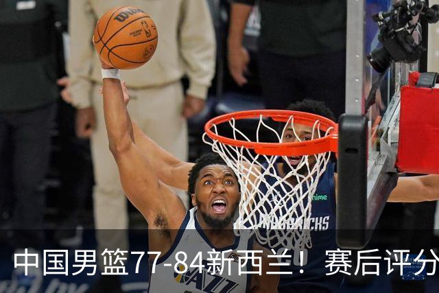 中国男篮77-84新西兰！赛后评分：4人满分 3人优秀 1人7中0严重拉胯