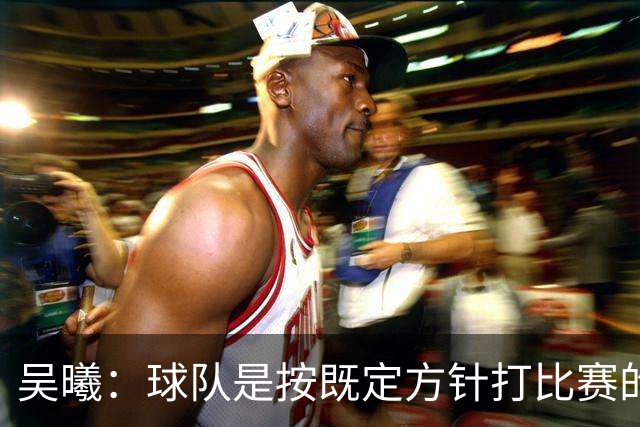 吴曦：球队是按既定方针打比赛的 希望能完成小组出线的首要目标